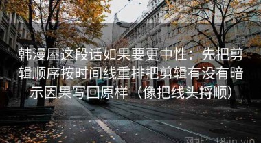 韩漫屋这段话如果要更中性：先把剪辑顺序按时间线重排把剪辑有没有暗示因果写回原样（像把线头捋顺）