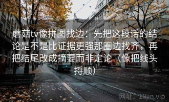蘑菇tv像拼图找边：先把这段话的结论是不是比证据更强那圈边找齐，再把结尾改成摘要而非定论（像把线头捋顺）
