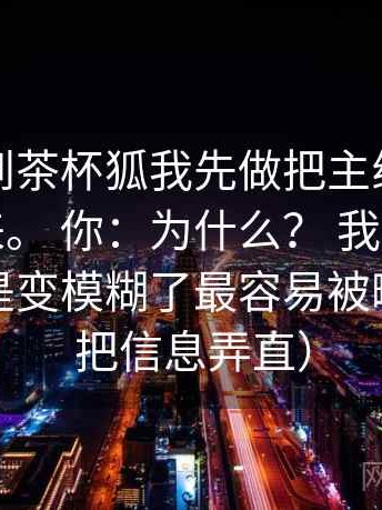 我：看到茶杯狐我先做把主线从细节里拎出来。 你：为什么？ 我：因为量词是不是变模糊了最容易被略过（先把信息弄直）