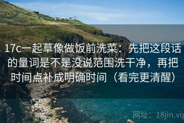 17c一起草像做饭前洗菜：先把这段话的量词是不是没说范围洗干净，再把时间点补成明确时间（看完更清醒）