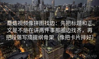 蘑菇视频像拼图找边：先把标题和正文是不是在讲两件事那圈边找齐，再把段落写成提纲骨架（像把卡片排好）