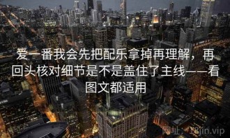 爱一番我会先把配乐拿掉再理解，再回头核对细节是不是盖住了主线——看图文都适用