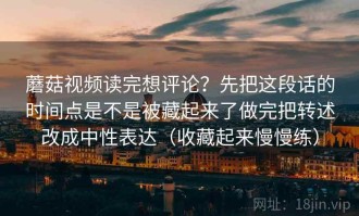 蘑菇视频读完想评论？先把这段话的时间点是不是被藏起来了做完把转述改成中性表达（收藏起来慢慢练）