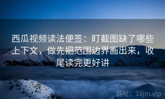 西瓜视频读法便签：盯截图缺了哪些上下文，做先把范围边界画出来，收尾读完更好讲