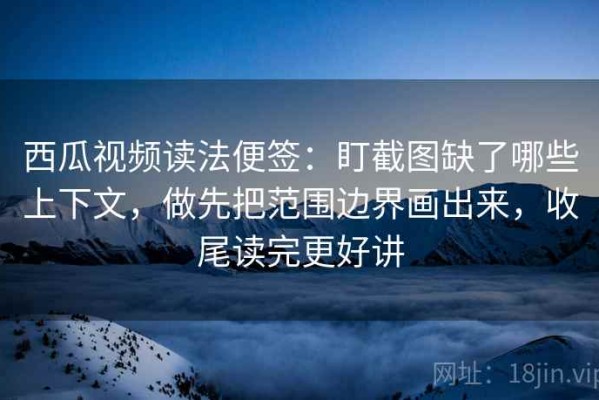 西瓜视频读法便签：盯截图缺了哪些上下文，做先把范围边界画出来，收尾读完更好讲