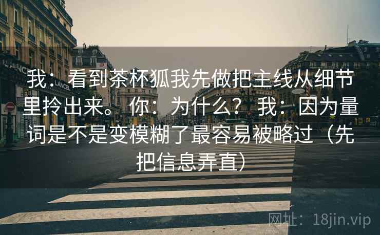 我：看到茶杯狐我先做把主线从细节里拎出来。 你：为什么？ 我：因为量词是不是变模糊了最容易被略过（先把信息弄直）