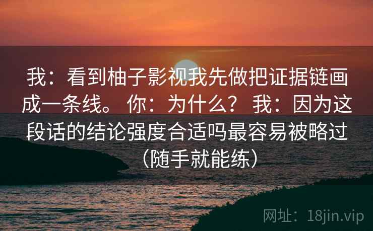 我:看到柚子影视我先做把证据链画成一条线。 你:为什么? 我:因为这段话的结论强度合适吗最容易被略过(随手就能练) 我:看到柚子影视我先做把证据链画成一条线。 你:为什么? 我:因为这段话的结论强度合适吗最容易被略过(随手就能练)