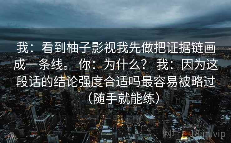 我:看到柚子影视我先做把证据链画成一条线。 你:为什么? 我:因为这段话的结论强度合适吗最容易被略过(随手就能练) 我:看到柚子影视我先做把证据链画成一条线。 你:为什么? 我:因为这段话的结论强度合适吗最容易被略过(随手就能练)