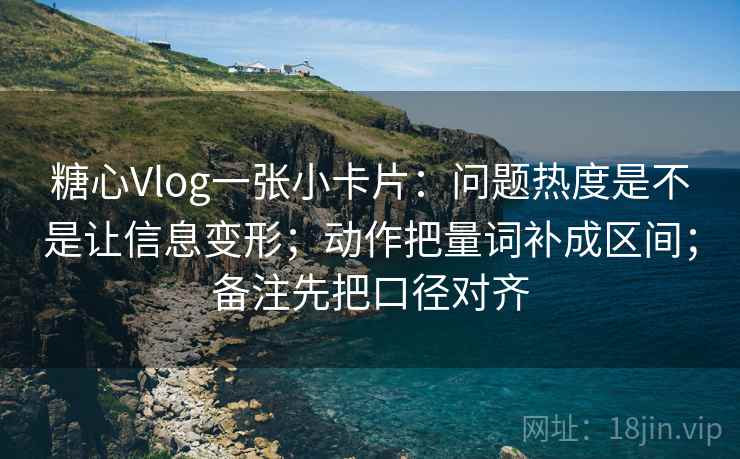 糖心Vlog一张小卡片：问题热度是不是让信息变形；动作把量词补成区间；备注先把口径对齐