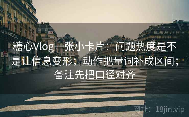 糖心Vlog一张小卡片：问题热度是不是让信息变形；动作把量词补成区间；备注先把口径对齐