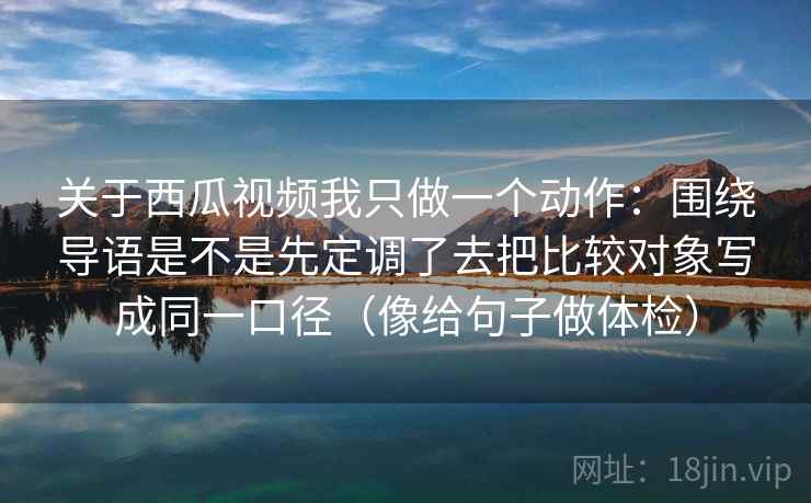 关于西瓜视频我只做一个动作:围绕导语是不是先定调了去把比较对象写成同一口径(像给句子做体检) 关于西瓜视频我只做一个动作:围绕导语是不是先定调了去把比较对象写成同一口径(像给句子做体检)