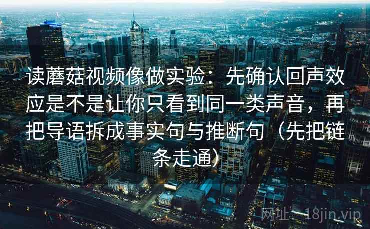读蘑菇视频像做实验：先确认回声效应是不是让你只看到同一类声音，再把导语拆成事实句与推断句（先把链条走通）