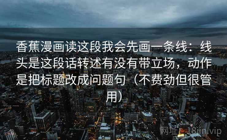 香蕉漫画读这段我会先画一条线:线头是这段话转述有没有带立场,动作是把标题改成问题句(不费劲但很管用) 香蕉漫画读这段我会先画一条线:线头是这段话转述有没有带立场,动作是把标题改成问题句(不费劲但很管用)