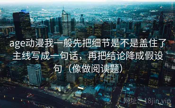 age动漫我一般先把细节是不是盖住了主线写成一句话，再把结论降成假设句（像做阅读题）