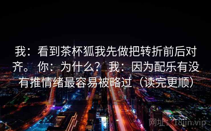我：看到茶杯狐我先做把转折前后对齐。 你：为什么？ 我：因为配乐有没有推情绪最容易被略过（读完更顺）