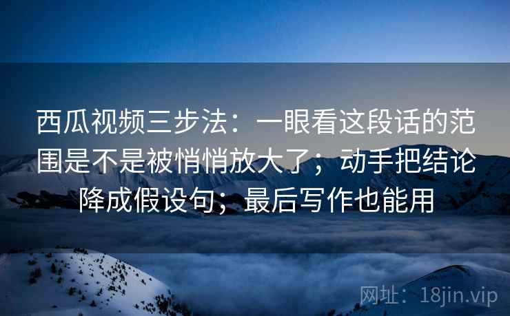 西瓜视频三步法：一眼看这段话的范围是不是被悄悄放大了；动手把结论降成假设句；最后写作也能用