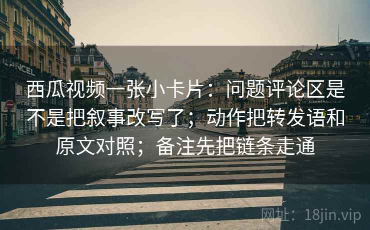 西瓜视频一张小卡片:问题评论区是不是把叙事改写了;动作把转发语和原文对照;备注先把链条走通 西瓜视频一张小卡片:问题评论区是不是把叙事改写了;动作把转发语和原文对照;备注先把链条走通