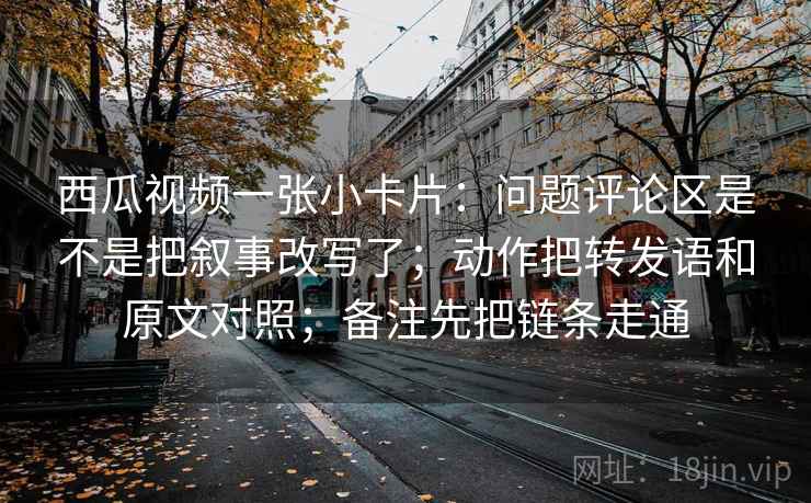 西瓜视频一张小卡片:问题评论区是不是把叙事改写了;动作把转发语和原文对照;备注先把链条走通 西瓜视频一张小卡片:问题评论区是不是把叙事改写了;动作把转发语和原文对照;备注先把链条走通