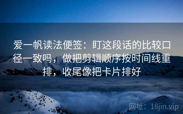 爱一帆读法便签：盯这段话的比较口径一致吗，做把剪辑顺序按时间线重排，收尾像把卡片排好