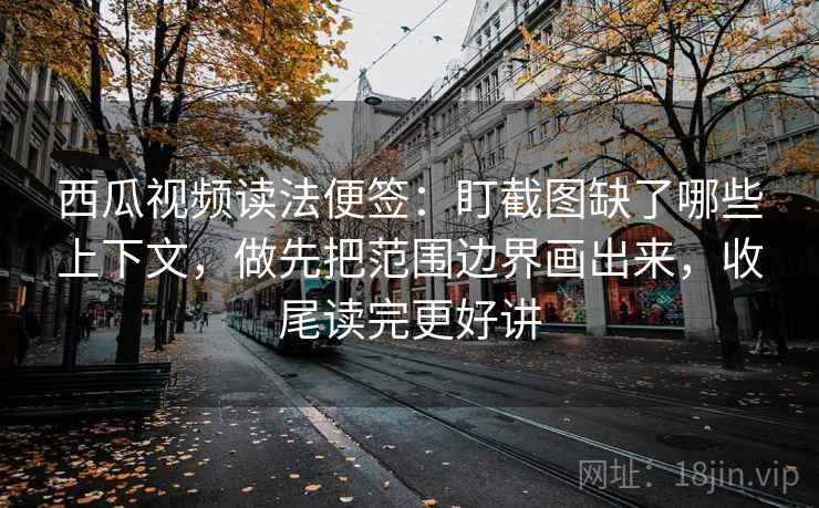 西瓜视频读法便签：盯截图缺了哪些上下文，做先把范围边界画出来，收尾读完更好讲