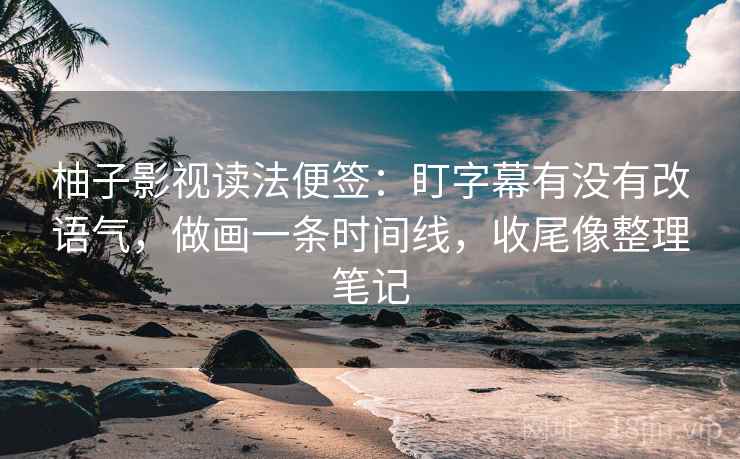 柚子影视读法便签：盯字幕有没有改语气，做画一条时间线，收尾像整理笔记