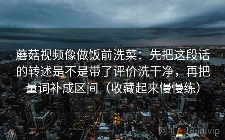 蘑菇视频像做饭前洗菜：先把这段话的转述是不是带了评价洗干净，再把量词补成区间（收藏起来慢慢练）