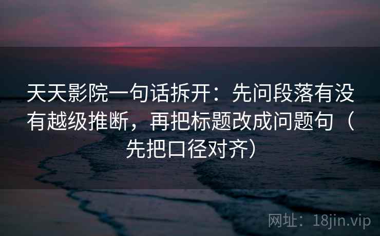 天天影院一句话拆开：先问段落有没有越级推断，再把标题改成问题句（先把口径对齐）