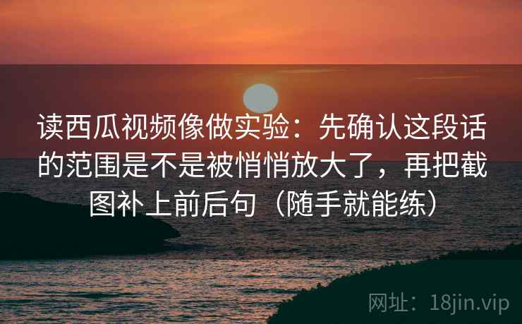 读西瓜视频像做实验：先确认这段话的范围是不是被悄悄放大了，再把截图补上前后句（随手就能练）