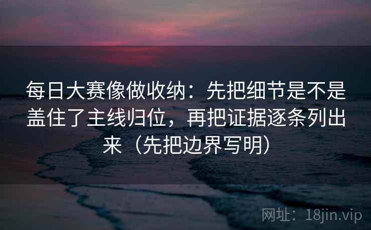 每日大赛像做收纳：先把细节是不是盖住了主线归位，再把证据逐条列出来（先把边界写明）