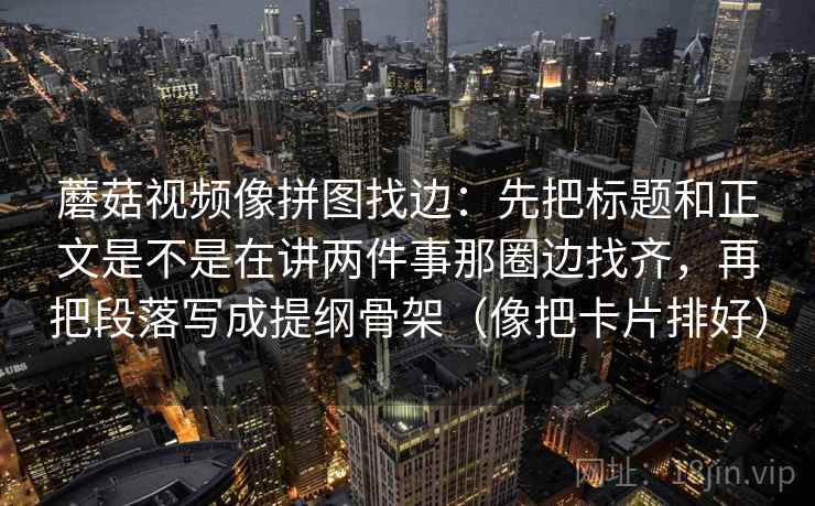 蘑菇视频像拼图找边：先把标题和正文是不是在讲两件事那圈边找齐，再把段落写成提纲骨架（像把卡片排好）