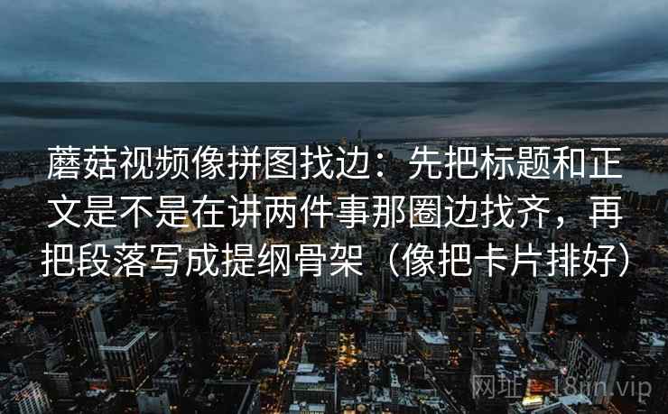 蘑菇视频像拼图找边：先把标题和正文是不是在讲两件事那圈边找齐，再把段落写成提纲骨架（像把卡片排好）