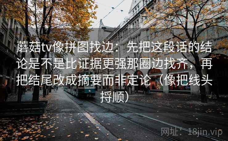 蘑菇tv像拼图找边：先把这段话的结论是不是比证据更强那圈边找齐，再把结尾改成摘要而非定论（像把线头捋顺）