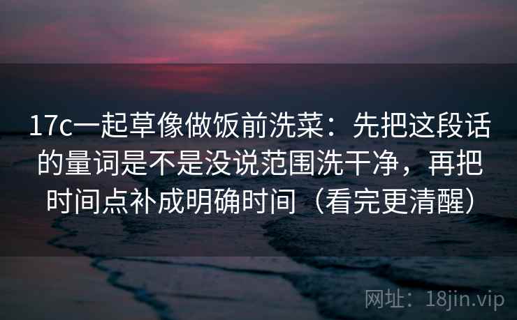 17c一起草像做饭前洗菜：先把这段话的量词是不是没说范围洗干净，再把时间点补成明确时间（看完更清醒）