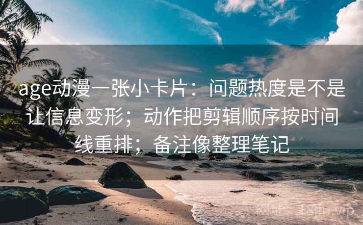age动漫一张小卡片：问题热度是不是让信息变形；动作把剪辑顺序按时间线重排；备注像整理笔记