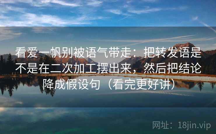 看爱一帆别被语气带走：把转发语是不是在二次加工摆出来，然后把结论降成假设句（看完更好讲）