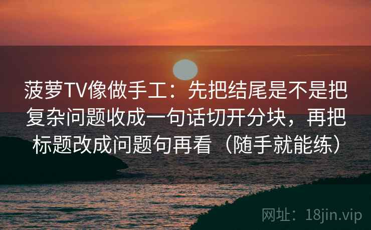 菠萝TV像做手工:先把结尾是不是把复杂问题收成一句话切开分块,再把标题改成问题句再看(随手就能练) 菠萝TV像做手工:先把结尾是不是把复杂问题收成一句话切开分块,再把标题改成问题句再看(随手就能练)