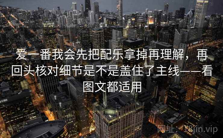 爱一番我会先把配乐拿掉再理解，再回头核对细节是不是盖住了主线——看图文都适用
