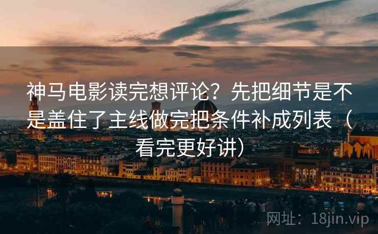 神马电影读完想评论？先把细节是不是盖住了主线做完把条件补成列表（看完更好讲）
