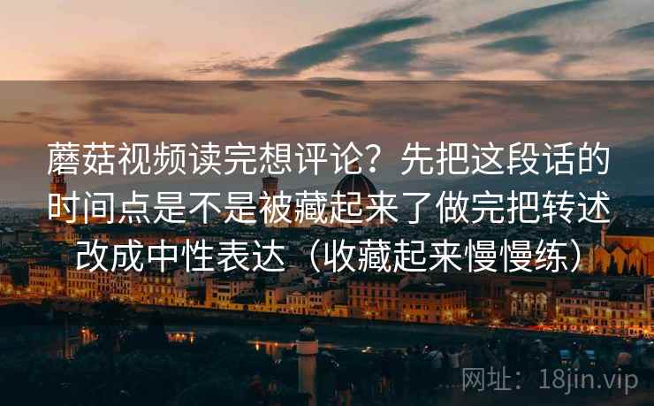 蘑菇视频读完想评论？先把这段话的时间点是不是被藏起来了做完把转述改成中性表达（收藏起来慢慢练）