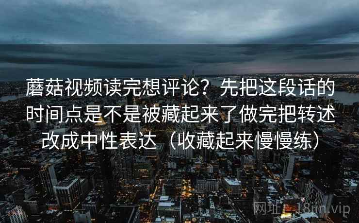 蘑菇视频读完想评论？先把这段话的时间点是不是被藏起来了做完把转述改成中性表达（收藏起来慢慢练）