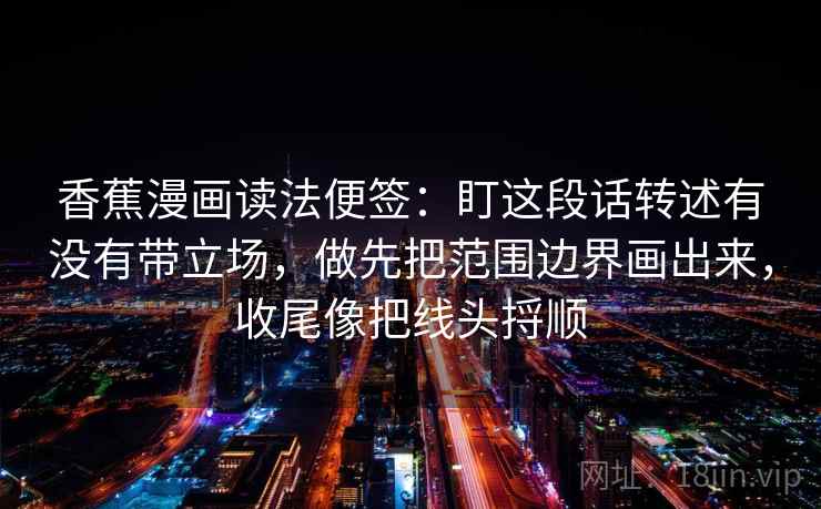 香蕉漫画读法便签：盯这段话转述有没有带立场，做先把范围边界画出来，收尾像把线头捋顺