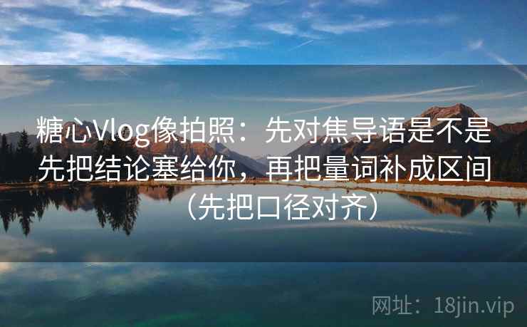 糖心Vlog像拍照：先对焦导语是不是先把结论塞给你，再把量词补成区间（先把口径对齐）