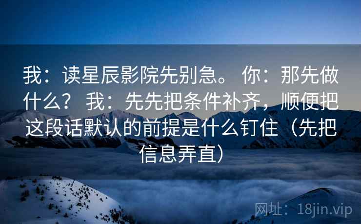我：读星辰影院先别急。 你：那先做什么？ 我：先先把条件补齐，顺便把这段话默认的前提是什么钉住（先把信息弄直）