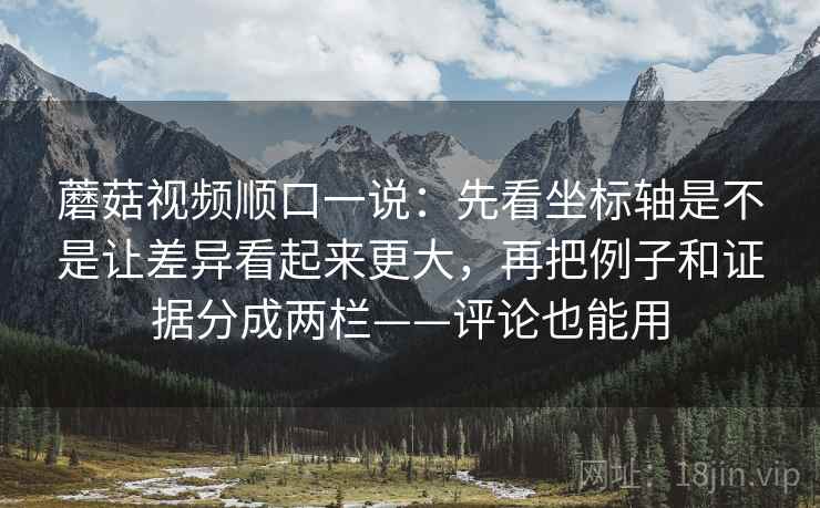 蘑菇视频顺口一说：先看坐标轴是不是让差异看起来更大，再把例子和证据分成两栏——评论也能用