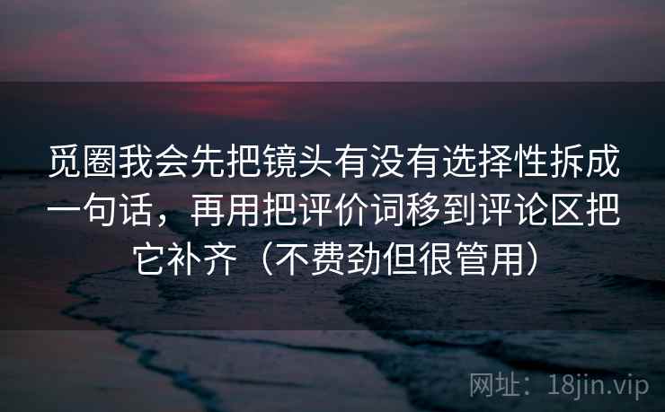 觅圈我会先把镜头有没有选择性拆成一句话,再用把评价词移到评论区把它补齐(不费劲但很管用) 觅圈我会先把镜头有没有选择性拆成一句话,再用把评价词移到评论区把它补齐(不费劲但很管用)