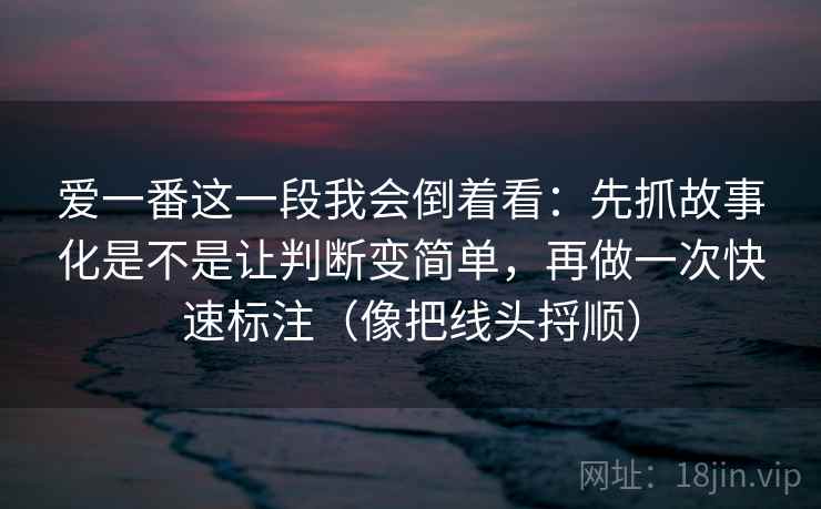 爱一番这一段我会倒着看：先抓故事化是不是让判断变简单，再做一次快速标注（像把线头捋顺）