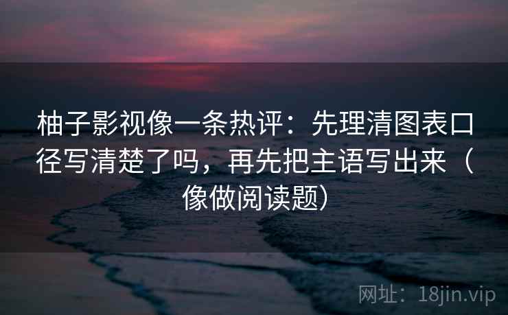 柚子影视像一条热评：先理清图表口径写清楚了吗，再先把主语写出来（像做阅读题）