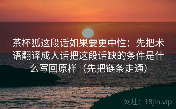 茶杯狐这段话如果要更中性:先把术语翻译成人话把这段话缺的条件是什么写回原样(先把链条走通) 茶杯狐这段话如果要更中性:先把术语翻译成人话把这段话缺的条件是什么写回原样(先把链条走通)